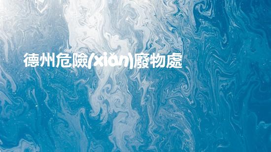 德州危險(xiǎn)廢物處理運(yùn)輸公司：安全無(wú)憂，環(huán)保守護(hù)者！